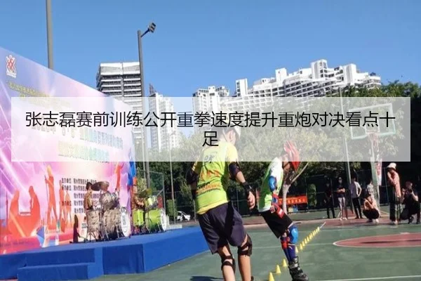 张志磊赛前训练公开重拳速度提升重炮对决看点十足