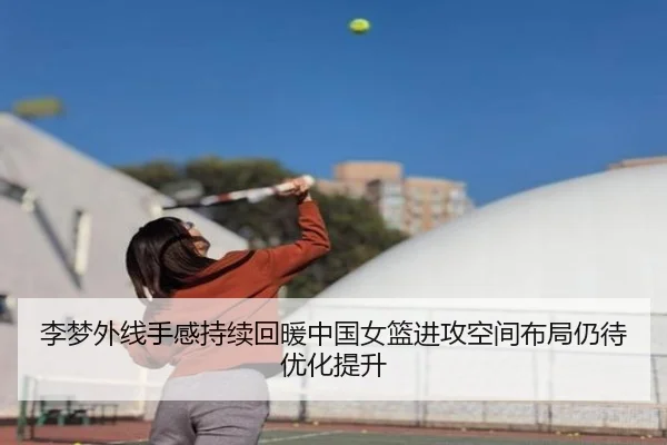 李梦外线手感持续回暖中国女篮进攻空间布局仍待优化提升