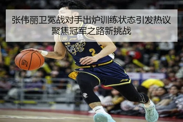 张伟丽卫冕战对手出炉训练状态引发热议聚焦冠军之路新挑战