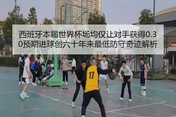 西班牙本届世界杯场均仅让对手获得0.30预期进球创六十年来最低防守奇迹解析