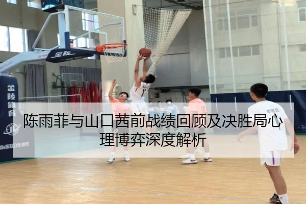 陈雨菲与山口茜前战绩回顾及决胜局心理博弈深度解析